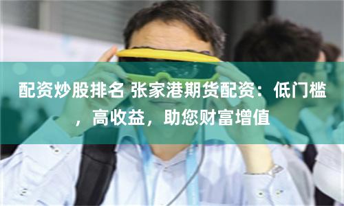 配资炒股排名 张家港期货配资：低门槛，高收益，助您财富增值