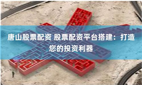 唐山股票配资 股票配资平台搭建：打造您的投资利器