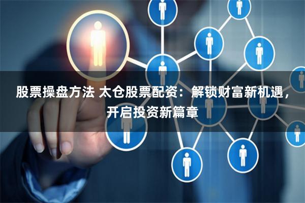 股票操盘方法 太仓股票配资：解锁财富新机遇，开启投资新篇章