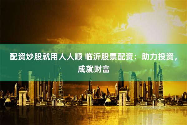 配资炒股就用人人顺 临沂股票配资：助力投资，成就财富