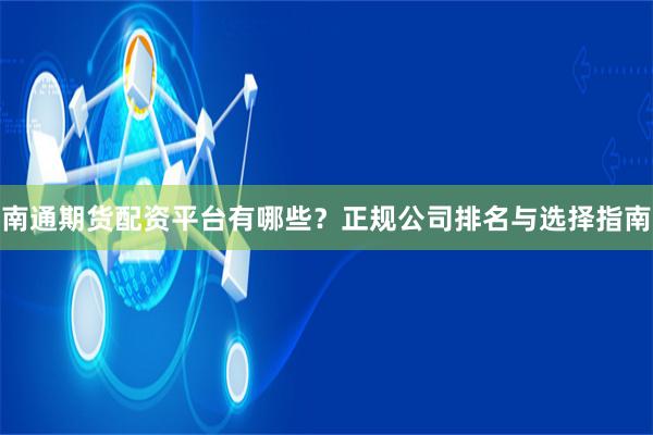 南通期货配资平台有哪些？正规公司排名与选择指南